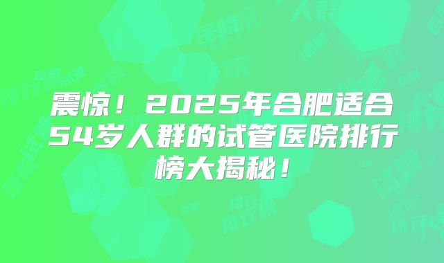 震惊!2025年合肥适合54岁人群的试管医院排行榜大揭秘!