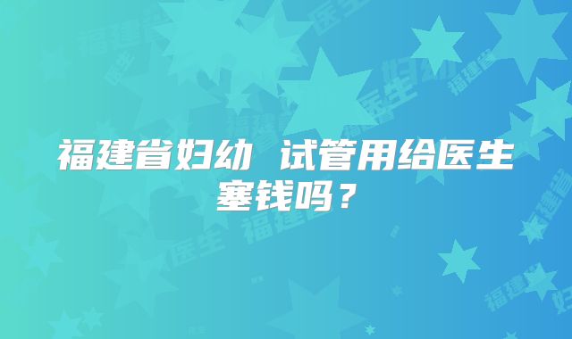 福建省妇幼 试管用给医生塞钱吗?