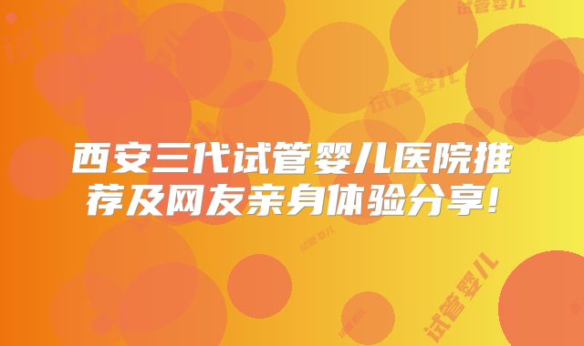 西安三代试管婴儿医院推荐及网友亲身体验分享!