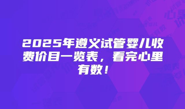 2025年遵义试管婴儿收费价目一览表，看完心里有数！