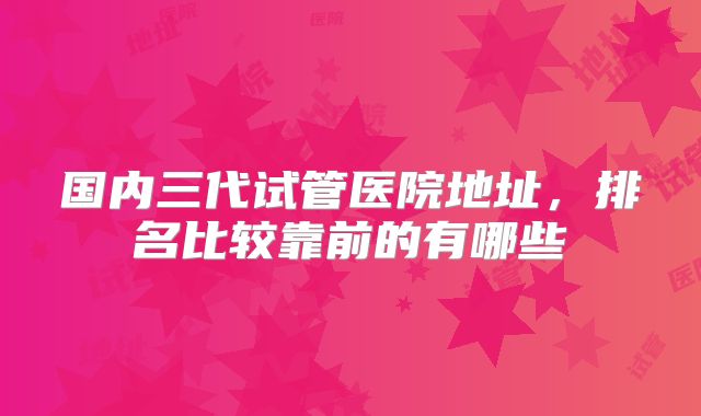 国内三代试管医院地址，排名比较靠前的有哪些