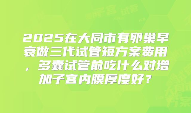 2025在大同市有卵巢早衰做三代试管短方案费用，多囊试管前吃什么对增加子宫内膜厚度好？