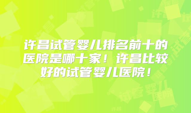 许昌试管婴儿排名前十的医院是哪十家！许昌比较好的试管婴儿医院！