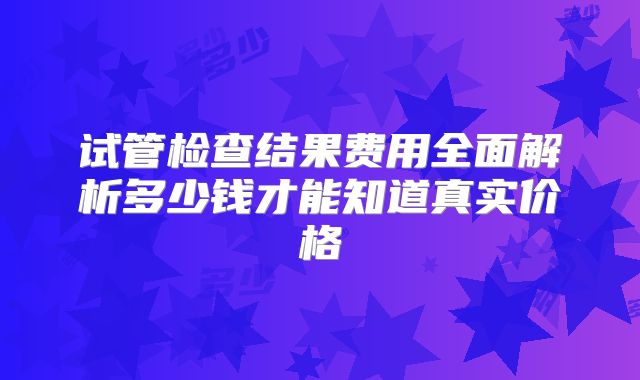 试管检查结果费用全面解析多少钱才能知道真实价格