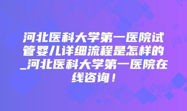 河北医科大学第一医院试管婴儿详细流程是怎样的_河北医科大学第一医院在线咨询！