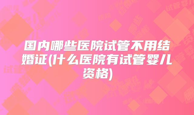 国内哪些医院试管不用结婚证(什么医院有试管婴儿资格)