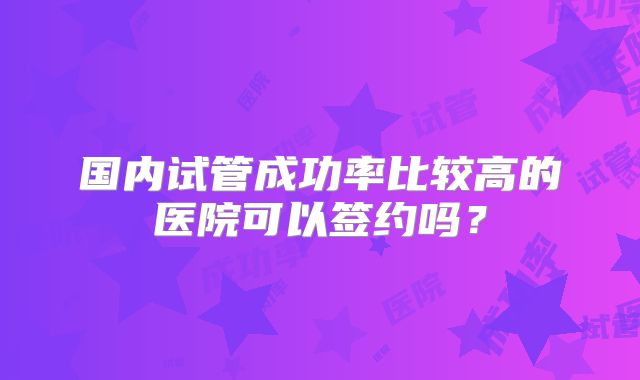 国内试管成功率比较高的医院可以签约吗?