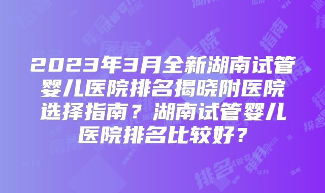 2023年3月全新湖南试管婴儿医院排名揭晓附医院选择指南？湖南试管婴儿医院排名比较好？