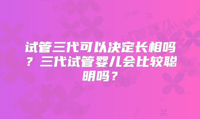 试管三代可以决定长相吗？三代试管婴儿会比较聪明吗？