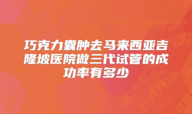 巧克力囊肿去马来西亚吉隆坡医院做三代试管的成功率有多少