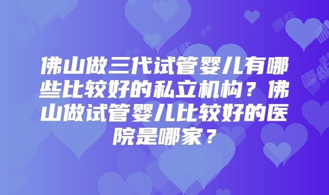 佛山做三代试管婴儿有哪些比较好的私立机构?佛山做试管婴儿比较好的医院是哪家?