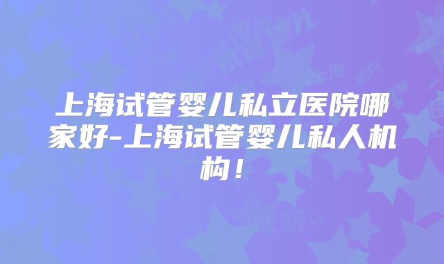 上海试管婴儿私立医院哪家好-上海试管婴儿私人机构！
