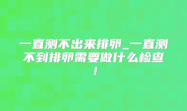 一直测不出来排卵_一直测不到排卵需要做什么检查!