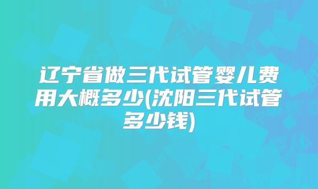 辽宁省做三代试管婴儿费用大概多少(沈阳三代试管多少钱)