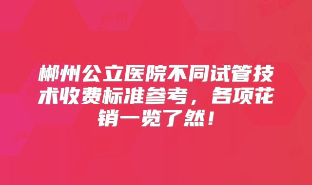 郴州公立医院不同试管技术收费标准参考,各项花销一览了然!