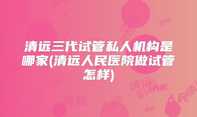 清远三代试管私人机构是哪家(清远人民医院做试管怎样)
