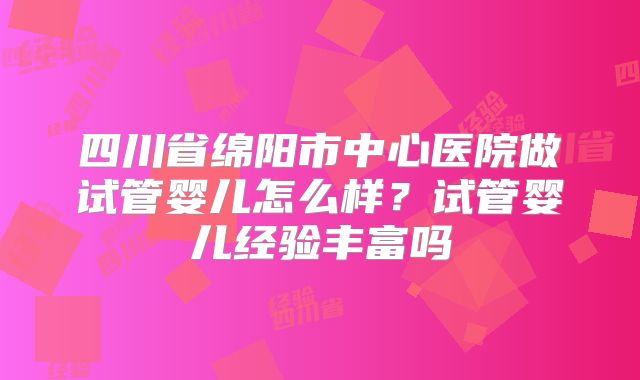 四川省绵阳市中心医院做试管婴儿怎么样?试管婴儿经验丰富吗