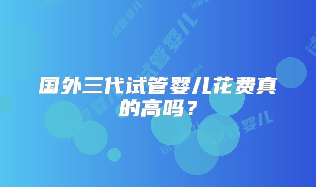 国外三代试管婴儿花费真的高吗?