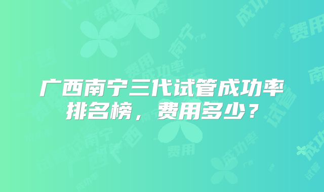 广西南宁三代试管成功率排名榜,费用多少?