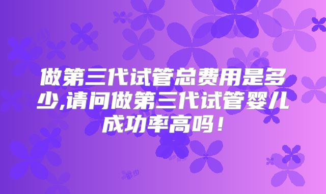 做第三代试管总费用是多少,请问做第三代试管婴儿成功率高吗！