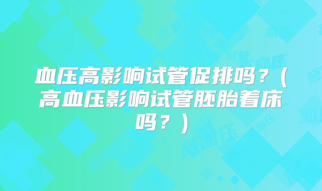 血压高影响试管促排吗?(高血压影响试管胚胎着床吗?)