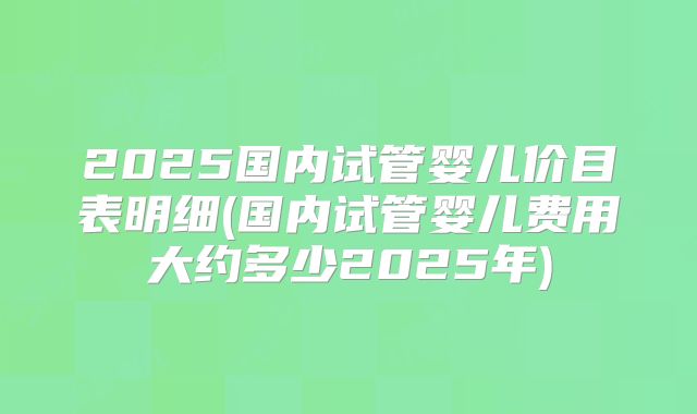 2025国内试管婴儿价目表明细(国内试管婴儿费用大约多少2025年)