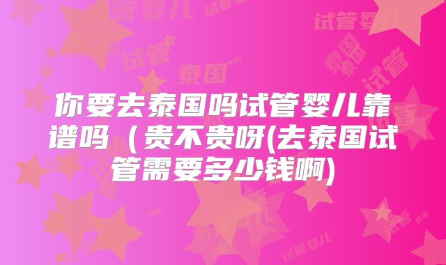 你要去泰国吗试管婴儿靠谱吗（贵不贵呀(去泰国试管需要多少钱啊)