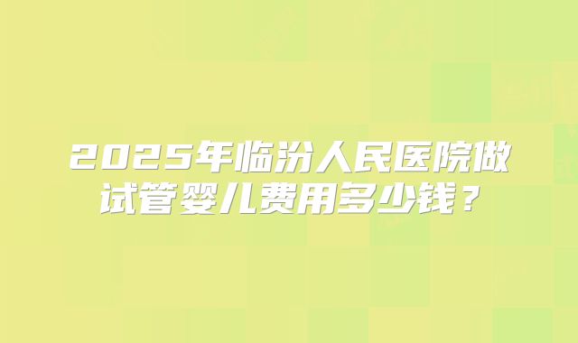 2025年临汾人民医院做试管婴儿费用多少钱?