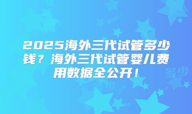 2025海外三代试管多少钱？海外三代试管婴儿费用数据全公开！
