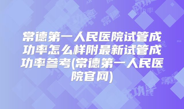 常德第一人民医院试管成功率怎么样附最新试管成功率参考(常德第一人民医院官网)