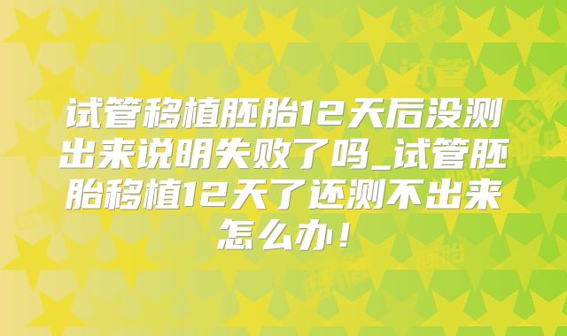 试管移植胚胎12天后没测出来说明失败了吗_试管胚胎移植12天了还测不出来怎么办!