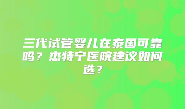 三代试管婴儿在泰国可靠吗？杰特宁医院建议如何选？