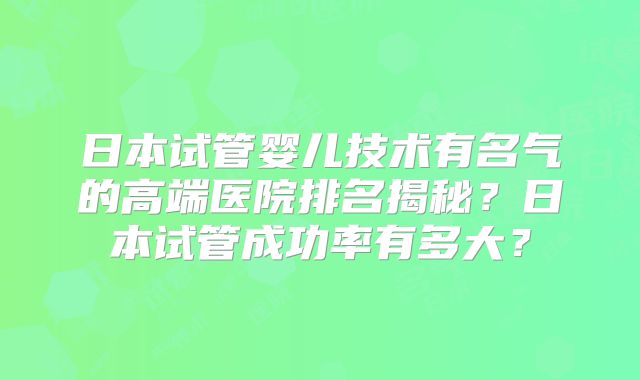 日本试管婴儿技术有名气的高端医院排名揭秘？日本试管成功率有多大？