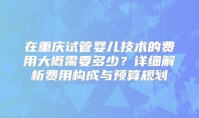 在重庆试管婴儿技术的费用大概需要多少?详细解析费用构成与预算规划