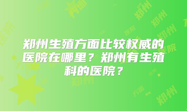 郑州生殖方面比较权威的医院在哪里?郑州有生殖科的医院?