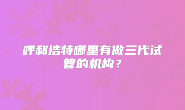 呼和浩特哪里有做三代试管的机构？