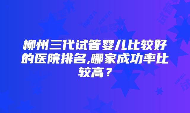 柳州三代试管婴儿比较好的医院排名,哪家成功率比较高？