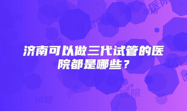 济南可以做三代试管的医院都是哪些？