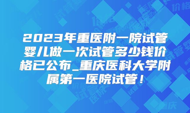 2023年重医附一院试管婴儿做一次试管多少钱价格已公布_重庆医科大学附属第一医院试管!
