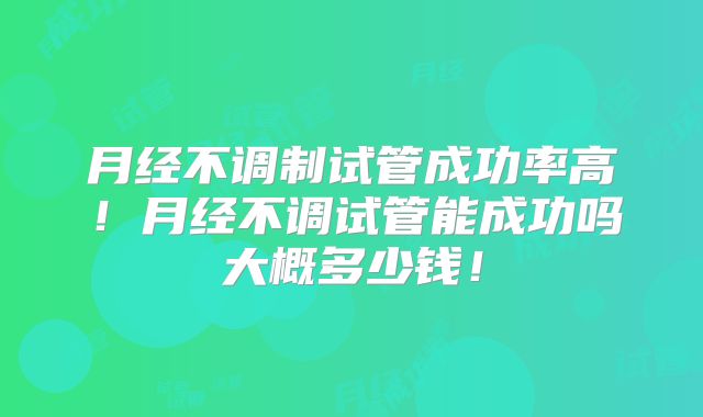 月经不调制试管成功率高！月经不调试管能成功吗大概多少钱！