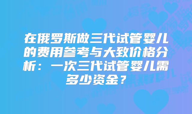 在俄罗斯做三代试管婴儿的费用参考与大致价格分析:一次三代试管婴儿需多少资金?