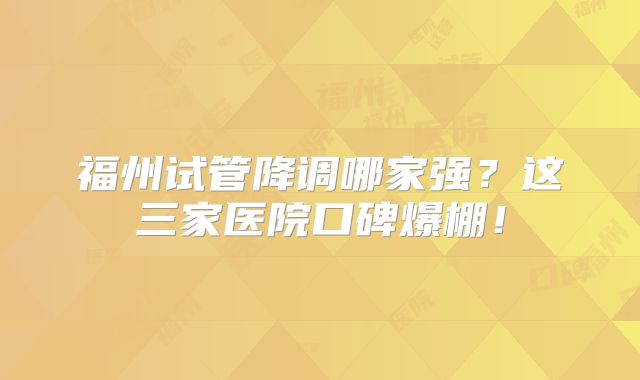福州试管降调哪家强？这三家医院口碑爆棚！