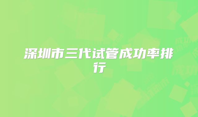 深圳市三代试管成功率排行