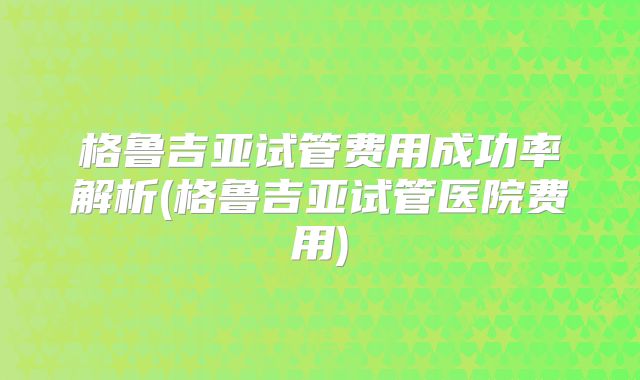 格鲁吉亚试管费用成功率解析(格鲁吉亚试管医院费用)