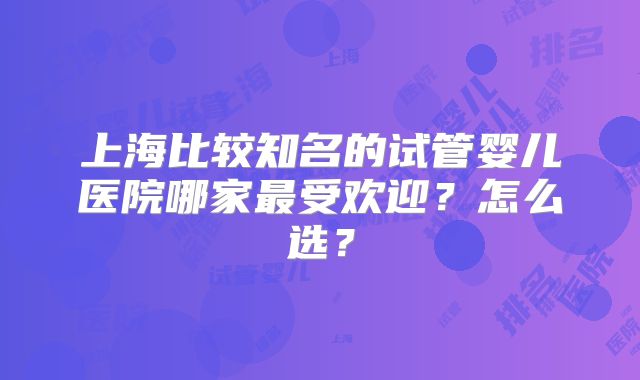 上海比较知名的试管婴儿医院哪家最受欢迎?怎么选?