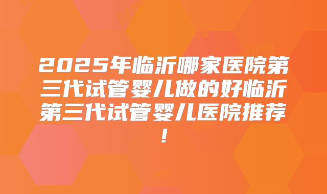 2025年临沂哪家医院第三代试管婴儿做的好临沂第三代试管婴儿医院推荐!