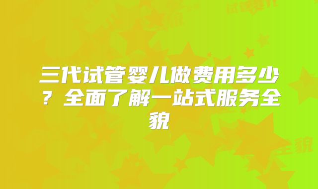 三代试管婴儿做费用多少?全面了解一站式服务全貌