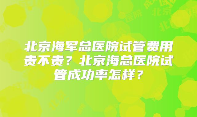 北京海军总医院试管费用贵不贵?北京海总医院试管成功率怎样?