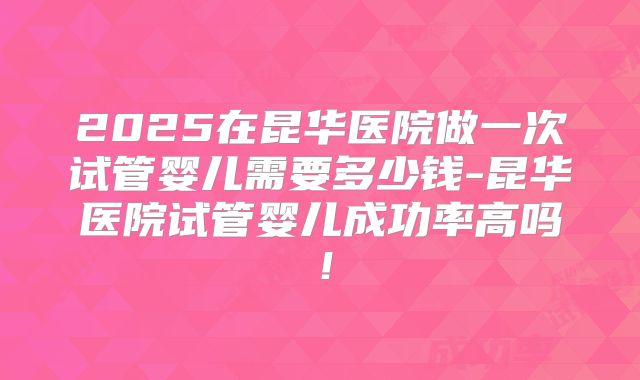 2025在昆华医院做一次试管婴儿需要多少钱-昆华医院试管婴儿成功率高吗！