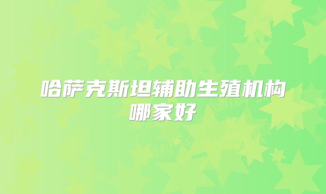 哈萨克斯坦辅助生殖机构哪家好